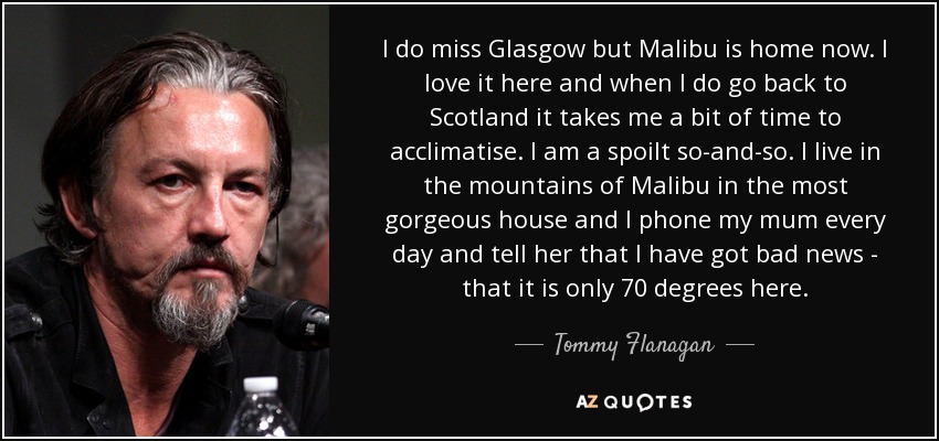 I do miss Glasgow but Malibu is home now. I love it here and when I do go back to Scotland it takes me a bit of time to acclimatise. I am a spoilt so-and-so. I live in the mountains of Malibu in the most gorgeous house and I phone my mum every day and tell her that I have got bad news - that it is only 70 degrees here. - Tommy Flanagan