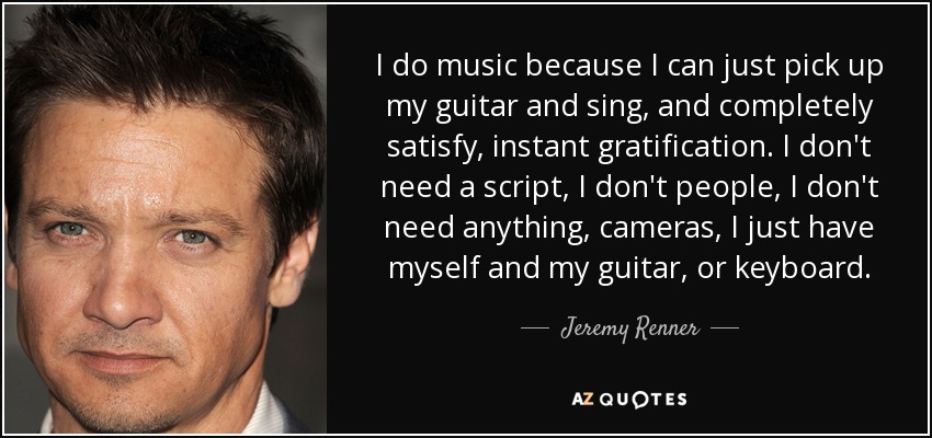 I do music because I can just pick up my guitar and sing, and completely satisfy, instant gratification. I don't need a script, I don't people, I don't need anything, cameras, I just have myself and my guitar, or keyboard. - Jeremy Renner