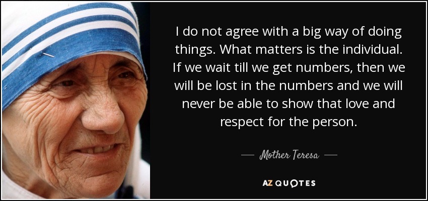 No estoy de acuerdo con una gran manera de hacer las cosas. Lo que importa es el individuo. Si esperamos a tener números, entonces nos perderemos en los números y nunca podremos mostrar ese amor y respeto por la persona. - Mother Teresa