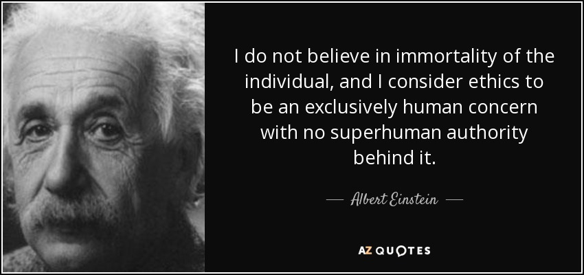 No creo en la inmortalidad del individuo y considero que la ética es una preocupación exclusivamente humana sin ninguna autoridad sobrehumana detrás. - Albert Einstein