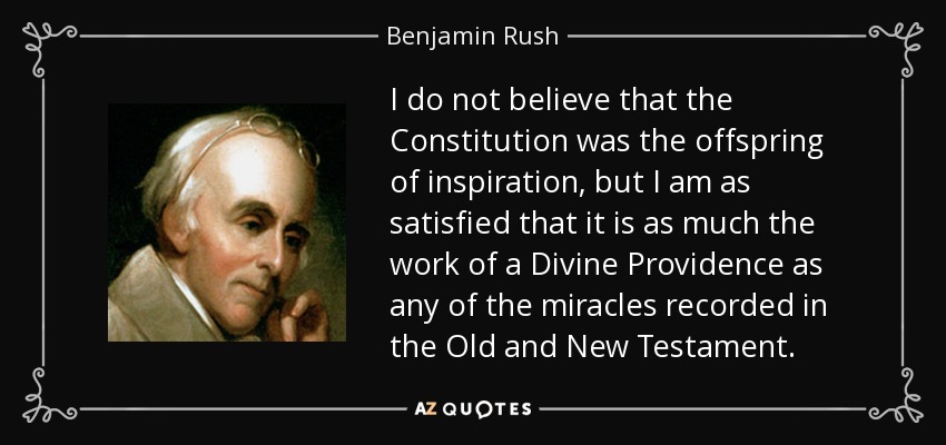 I do not believe that the Constitution was the offspring of inspiration, but I am as satisfied that it is as much the work of a Divine Providence as any of the miracles recorded in the Old and New Testament. - Benjamin Rush