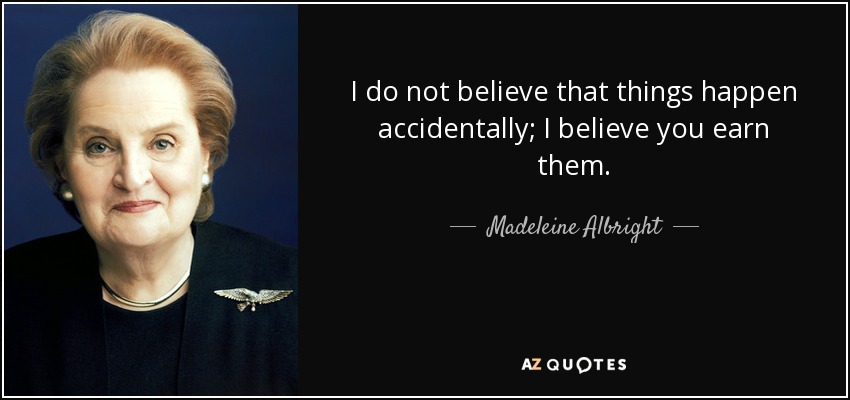 I do not believe that things happen accidentally; I believe you earn them. - Madeleine Albright