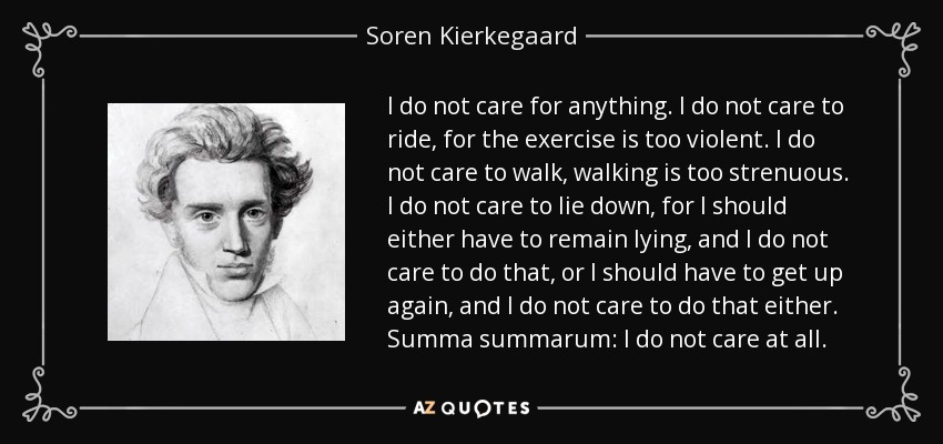 I do not care for anything. I do not care to ride, for the exercise is too violent. I do not care to walk, walking is too strenuous. I do not care to lie down, for I should either have to remain lying, and I do not care to do that, or I should have to get up again, and I do not care to do that either. Summa summarum: I do not care at all. - Soren Kierkegaard