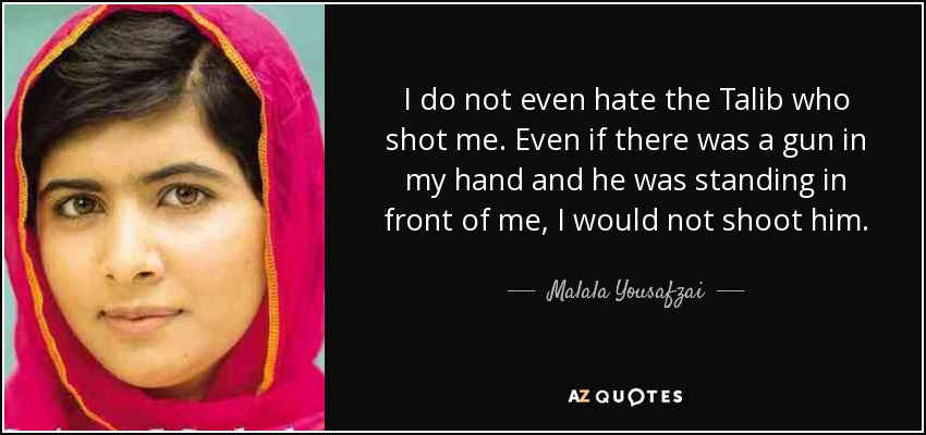 I do not even hate the Talib who shot me. Even if there was a gun in my hand and he was standing in front of me, I would not shoot him. - Malala Yousafzai