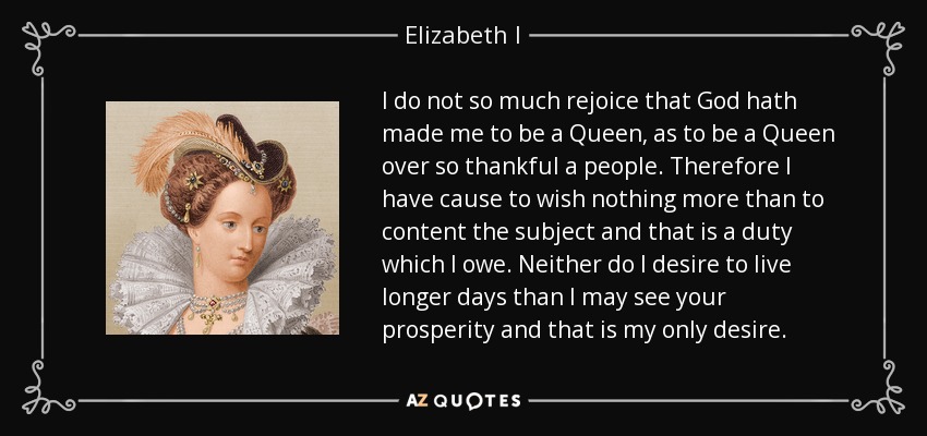No me alegro tanto de que Dios me haya hecho Reina, como de ser Reina de un pueblo tan agradecido. Por lo tanto, no tengo motivos para desear otra cosa que contentar al súbdito y ese es un deber que tengo. Tampoco deseo vivir más días de los que pueda ver vuestra prosperidad y ese es mi único deseo. - Isabel I