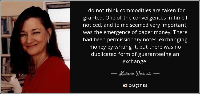 I do not think commodities are taken for granted. One of the convergences in time I noticed, and to me seemed very important, was the emergence of paper money. There had been permissionary notes, exchanging money by writing it, but there was no duplicated form of guaranteeing an exchange. - Marina Warner