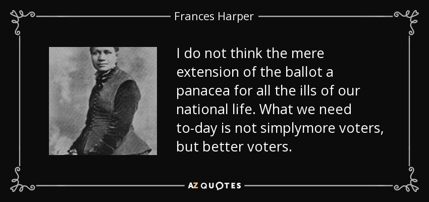 I do not think the mere extension of the ballot a panacea for all the ills of our national life. What we need to-day is not simplymore voters, but better voters. - Frances Harper