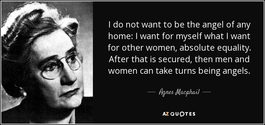 I do not want to be the angel of any home: I want for myself what I want for other women, absolute equality. After that is secured, then men and women can take turns being angels. - Agnes Macphail