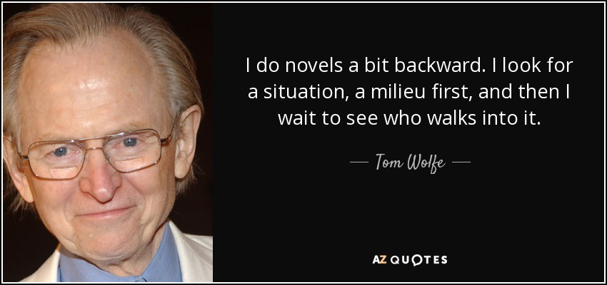 I do novels a bit backward. I look for a situation, a milieu first, and then I wait to see who walks into it. - Tom Wolfe