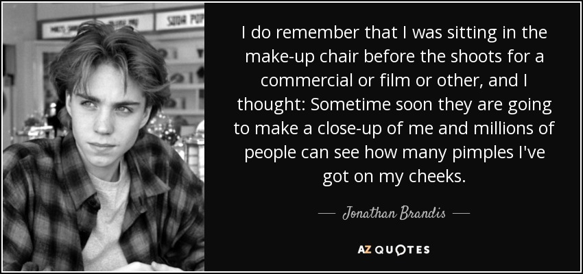 I do remember that I was sitting in the make-up chair before the shoots for a commercial or film or other, and I thought: Sometime soon they are going to make a close-up of me and millions of people can see how many pimples I've got on my cheeks. - Jonathan Brandis