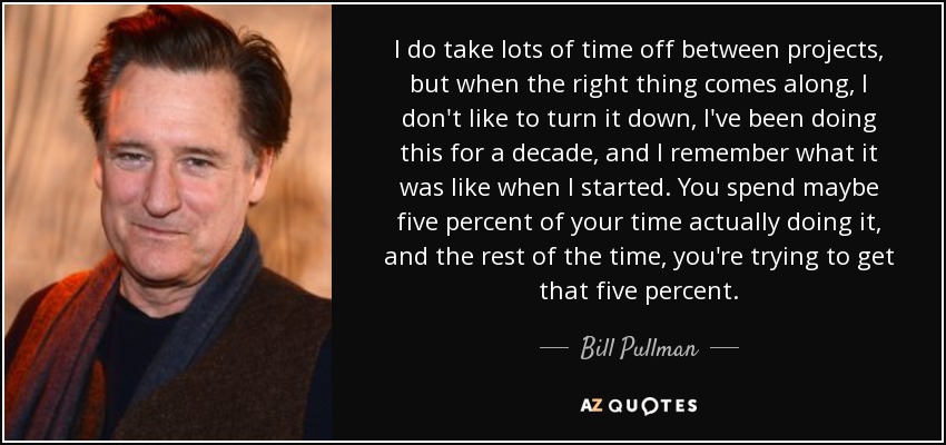 I do take lots of time off between projects, but when the right thing comes along, I don't like to turn it down, I've been doing this for a decade, and I remember what it was like when I started. You spend maybe five percent of your time actually doing it, and the rest of the time, you're trying to get that five percent. - Bill Pullman