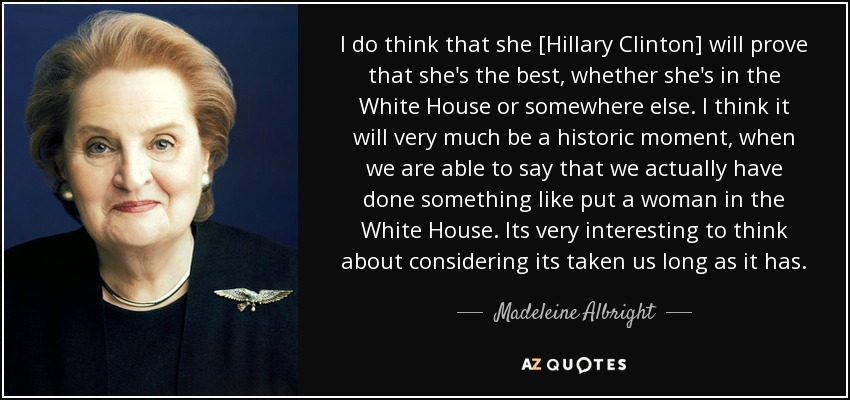 I do think that she [Hillary Clinton] will prove that she's the best, whether she's in the White House or somewhere else. I think it will very much be a historic moment, when we are able to say that we actually have done something like put a woman in the White House. Its very interesting to think about considering its taken us long as it has. - Madeleine Albright