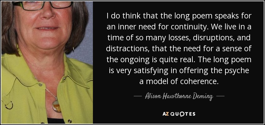 I do think that the long poem speaks for an inner need for continuity. We live in a time of so many losses, disruptions, and distractions, that the need for a sense of the ongoing is quite real. The long poem is very satisfying in offering the psyche a model of coherence. - Alison Hawthorne Deming