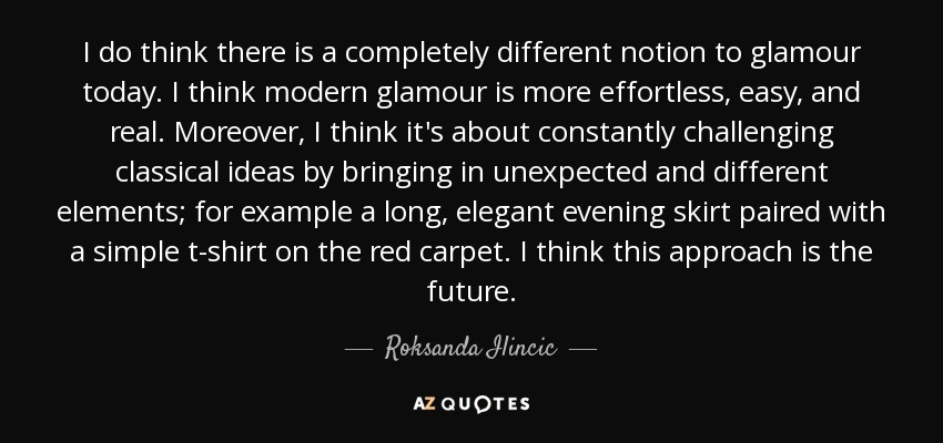 I do think there is a completely different notion to glamour today. I think modern glamour is more effortless, easy, and real. Moreover, I think it's about constantly challenging classical ideas by bringing in unexpected and different elements; for example a long, elegant evening skirt paired with a simple t-shirt on the red carpet. I think this approach is the future. - Roksanda Ilincic