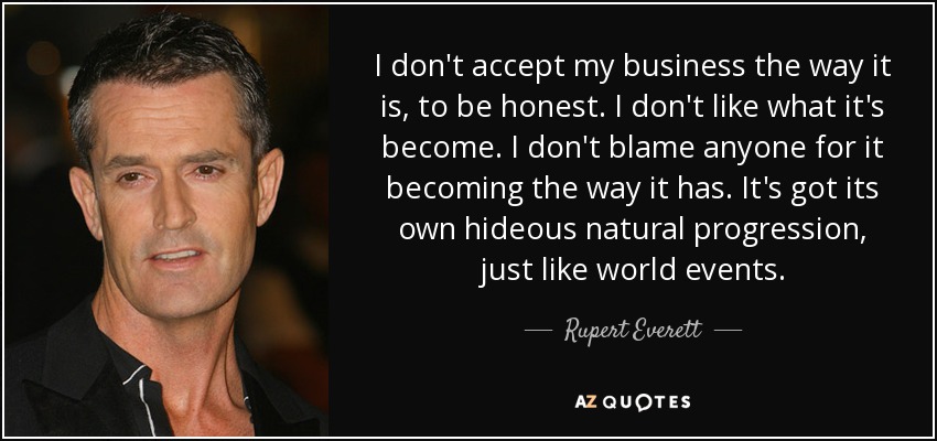 No acepto mi negocio tal y como está, para ser sincero. No me gusta en lo que se ha convertido. No culpo a nadie de que se haya convertido en lo que es. Tiene su propia horrible progresión natural, igual que los acontecimientos mundiales. - Rupert Everett