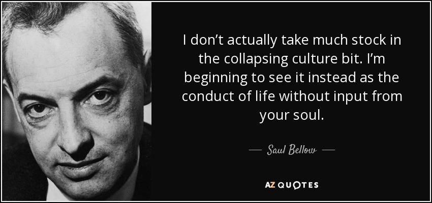 I don’t actually take much stock in the collapsing culture bit. I’m beginning to see it instead as the conduct of life without input from your soul. - Saul Bellow