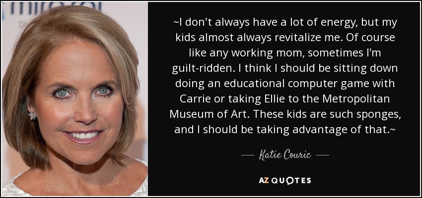 ~I don't always have a lot of energy, but my kids almost always revitalize me. Of course like any working mom, sometimes I'm guilt-ridden. I think I should be sitting down doing an educational computer game with Carrie or taking Ellie to the Metropolitan Museum of Art. These kids are such sponges, and I should be taking advantage of that.~ - Katie Couric