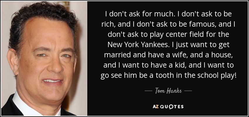 I don't ask for much. I don't ask to be rich, and I don't ask to be famous, and I don't ask to play center field for the New York Yankees. I just want to get married and have a wife, and a house, and I want to have a kid, and I want to go see him be a tooth in the school play! - Tom Hanks