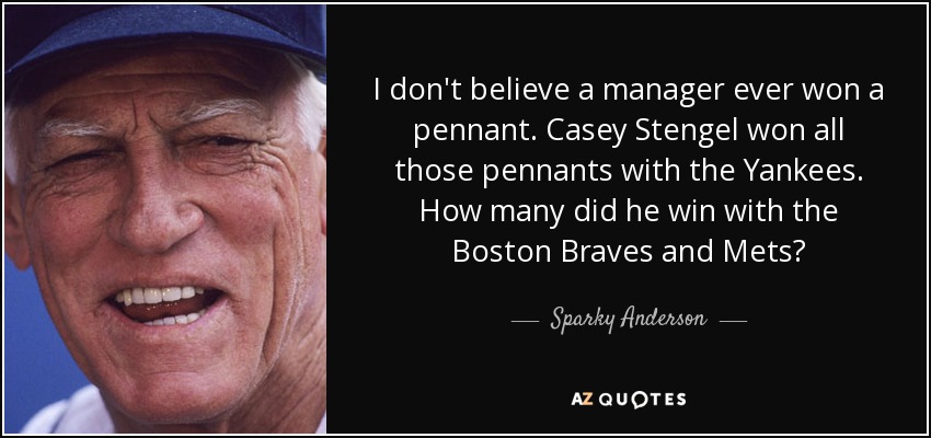 I don't believe a manager ever won a pennant. Casey Stengel won all those pennants with the Yankees. How many did he win with the Boston Braves and Mets? - Sparky Anderson