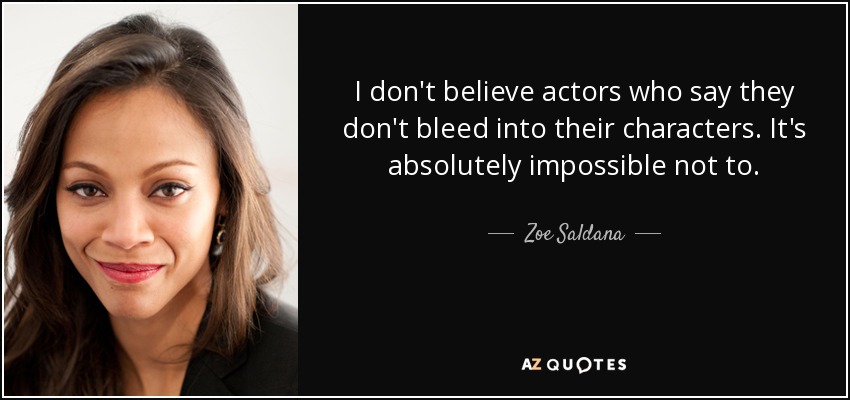 I don't believe actors who say they don't bleed into their characters. It's absolutely impossible not to. - Zoe Saldana