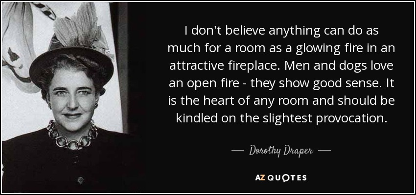 I don't believe anything can do as much for a room as a glowing fire in an attractive fireplace. Men and dogs love an open fire - they show good sense. It is the heart of any room and should be kindled on the slightest provocation. - Dorothy Draper
