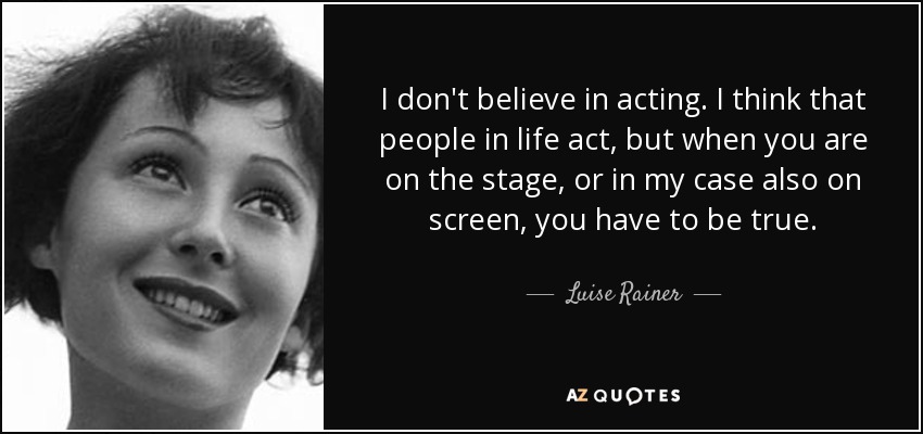 I don't believe in acting. I think that people in life act, but when you are on the stage, or in my case also on screen, you have to be true. - Luise Rainer
