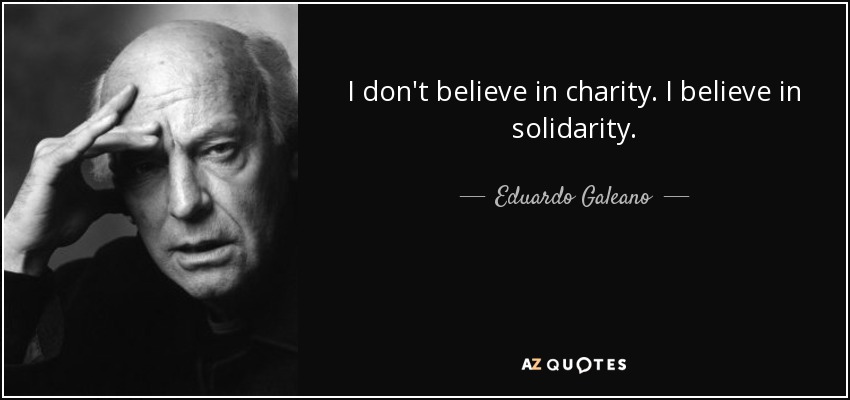 I don't believe in charity. I believe in solidarity. - Eduardo Galeano