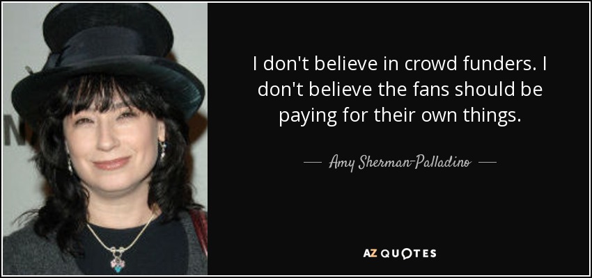 I don't believe in crowd funders. I don't believe the fans should be paying for their own things. - Amy Sherman-Palladino