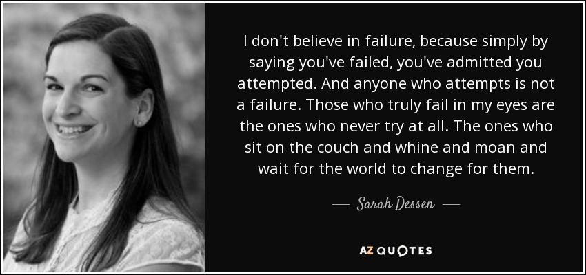 I don't believe in failure, because simply by saying you've failed, you've admitted you attempted. And anyone who attempts is not a failure. Those who truly fail in my eyes are the ones who never try at all. The ones who sit on the couch and whine and moan and wait for the world to change for them. - Sarah Dessen