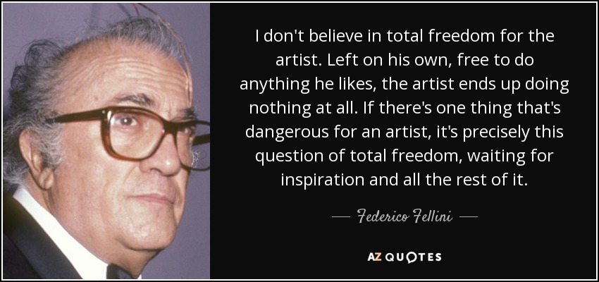 I don't believe in total freedom for the artist. Left on his own, free to do anything he likes, the artist ends up doing nothing at all. If there's one thing that's dangerous for an artist, it's precisely this question of total freedom, waiting for inspiration and all the rest of it. - Federico Fellini