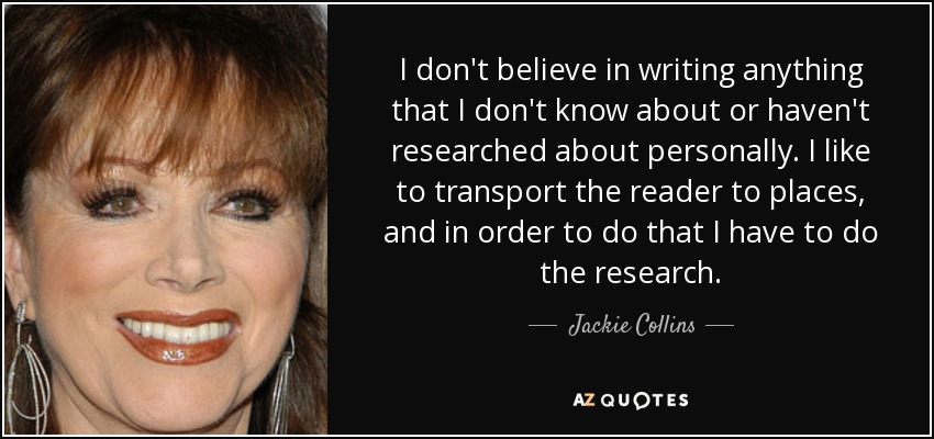 I don't believe in writing anything that I don't know about or haven't researched about personally. I like to transport the reader to places, and in order to do that I have to do the research. - Jackie Collins