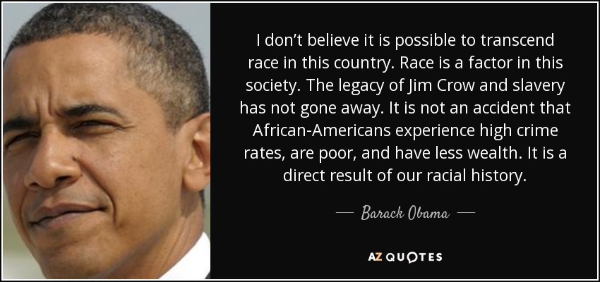 No creo que sea posible trascender la raza en este país. La raza es un factor en esta sociedad. El legado de Jim Crow y la esclavitud no ha desaparecido. No es un accidente que los afroamericanos sufran altos índices de delincuencia, sean pobres y tengan menos riqueza. Es un resultado directo de nuestra historia racial. - Barack Obama