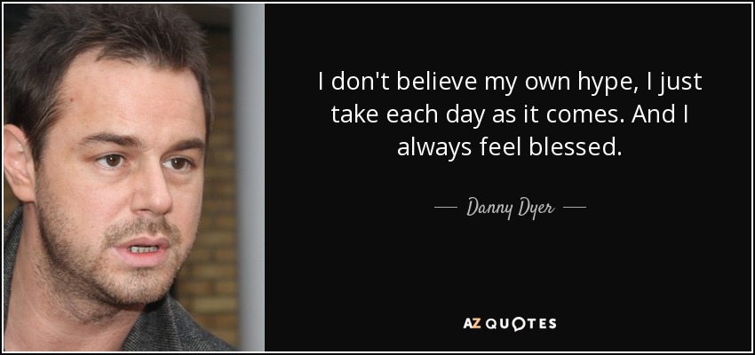 I don't believe my own hype, I just take each day as it comes. And I always feel blessed. - Danny Dyer
