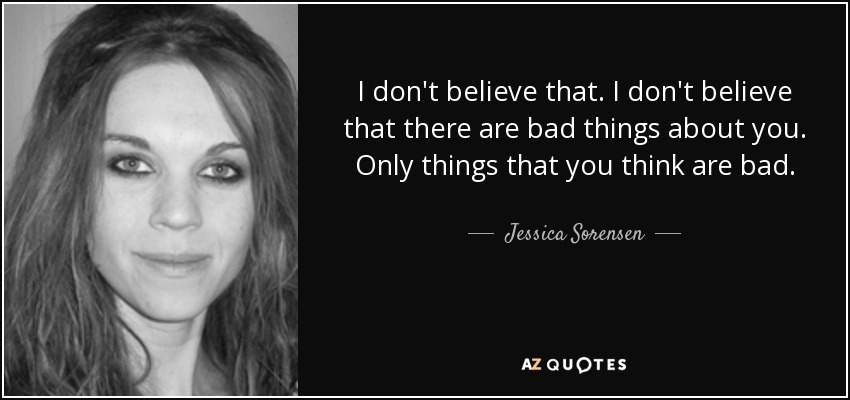 I don't believe that. I don't believe that there are bad things about you. Only things that you think are bad. - Jessica Sorensen