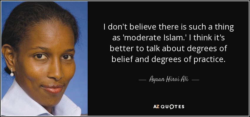 I don't believe there is such a thing as 'moderate Islam.' I think it's better to talk about degrees of belief and degrees of practice. - Ayaan Hirsi Ali