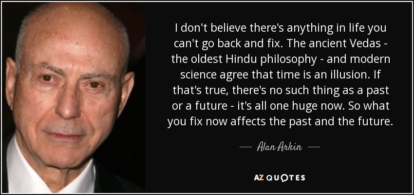 I don't believe there's anything in life you can't go back and fix. The ancient Vedas - the oldest Hindu philosophy - and modern science agree that time is an illusion. If that's true, there's no such thing as a past or a future - it's all one huge now. So what you fix now affects the past and the future. - Alan Arkin