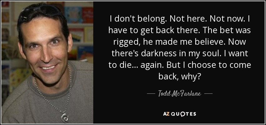 I don't belong. Not here. Not now. I have to get back there. The bet was rigged, he made me believe. Now there's darkness in my soul. I want to die . . . again. But I choose to come back, why? - Todd McFarlane