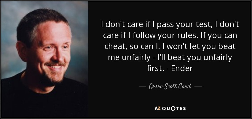 I don't care if I pass your test, I don't care if I follow your rules. If you can cheat, so can I. I won't let you beat me unfairly - I'll beat you unfairly first. - Ender - Orson Scott Card