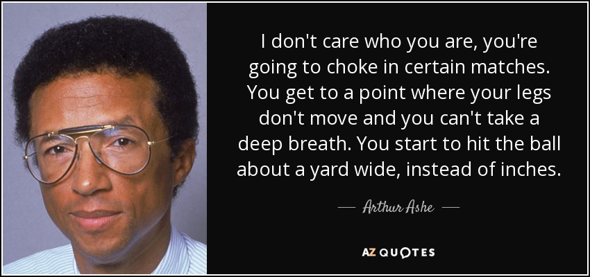 No importa quién seas, te vas a ahogar en ciertos partidos. Llegas a un punto en el que tus piernas no se mueven y no puedes respirar hondo. Empiezas a golpear la pelota a un metro de distancia, en vez de a centímetros. - Arthur Ashe