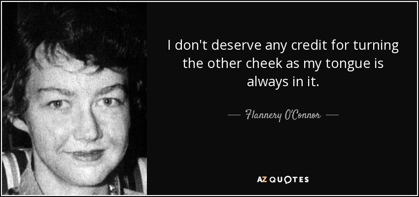 I don't deserve any credit for turning the other cheek as my tongue is always in it. - Flannery O'Connor