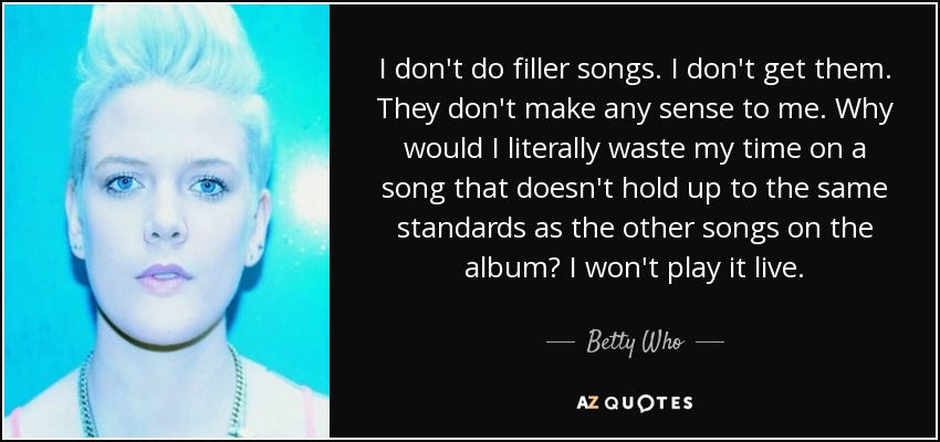 I don't do filler songs. I don't get them. They don't make any sense to me. Why would I literally waste my time on a song that doesn't hold up to the same standards as the other songs on the album? I won't play it live. - Betty Who