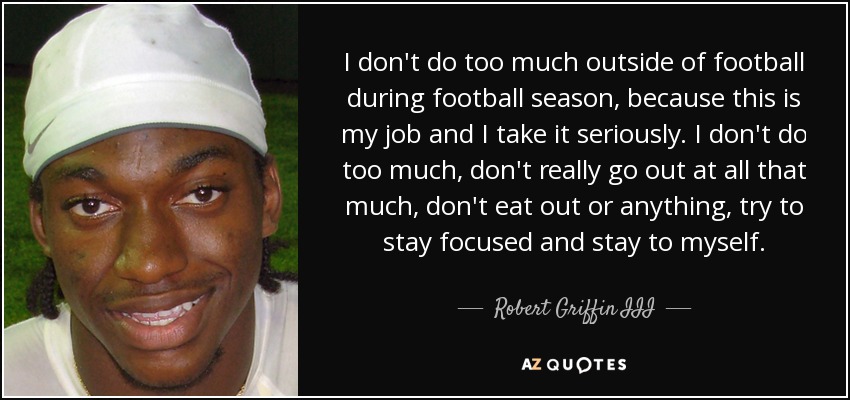 No hago demasiado fuera del fútbol durante la temporada, porque es mi trabajo y me lo tomo en serio. No hago demasiado, no salgo mucho, no como fuera ni nada de eso, intento concentrarme y no salir de casa". - Robert Griffin III