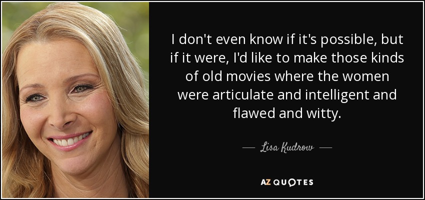 I don't even know if it's possible, but if it were, I'd like to make those kinds of old movies where the women were articulate and intelligent and flawed and witty. - Lisa Kudrow
