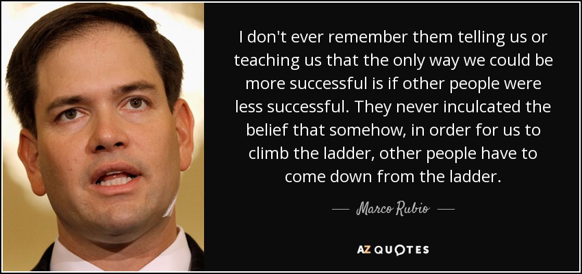 I don't ever remember them telling us or teaching us that the only way we could be more successful is if other people were less successful. They never inculcated the belief that somehow, in order for us to climb the ladder, other people have to come down from the ladder. - Marco Rubio