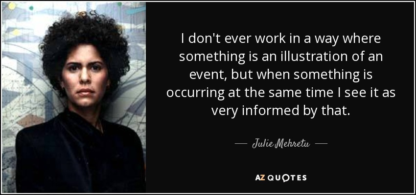 I don't ever work in a way where something is an illustration of an event, but when something is occurring at the same time I see it as very informed by that. - Julie Mehretu