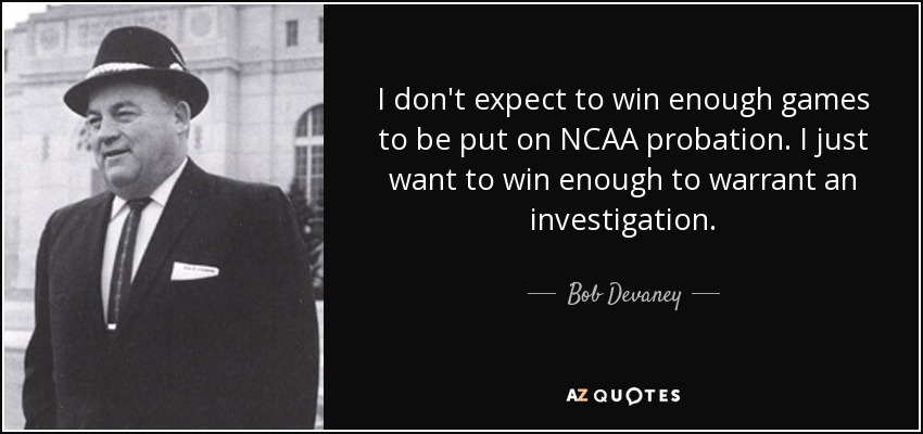 I don't expect to win enough games to be put on NCAA probation. I just want to win enough to warrant an investigation. - Bob Devaney