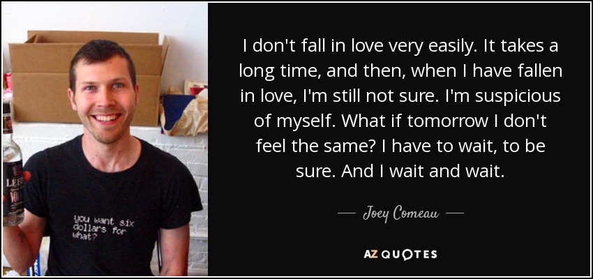 I don't fall in love very easily. It takes a long time, and then, when I have fallen in love, I'm still not sure. I'm suspicious of myself. What if tomorrow I don't feel the same? I have to wait, to be sure. And I wait and wait. - Joey Comeau