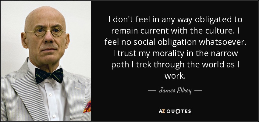 I don't feel in any way obligated to remain current with the culture. I feel no social obligation whatsoever. I trust my morality in the narrow path I trek through the world as I work. - James Ellroy