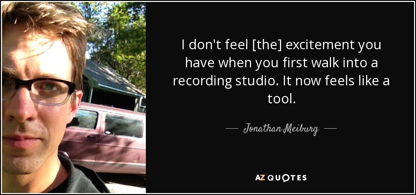 I don't feel [the] excitement you have when you first walk into a recording studio. It now feels like a tool. - Jonathan Meiburg