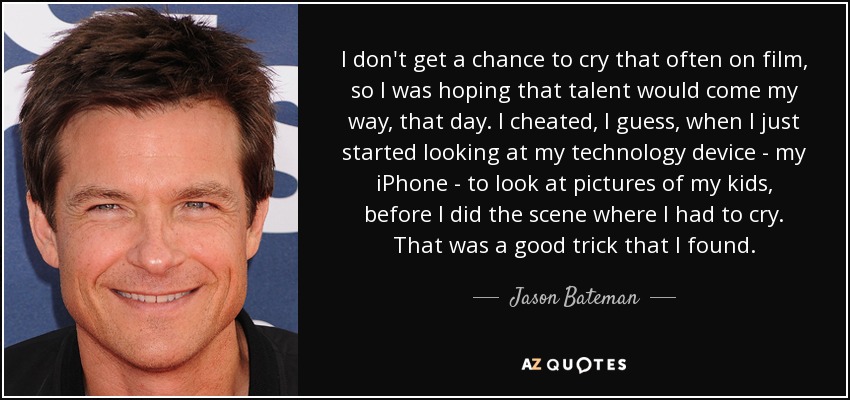 I don't get a chance to cry that often on film, so I was hoping that talent would come my way, that day. I cheated, I guess, when I just started looking at my technology device - my iPhone - to look at pictures of my kids, before I did the scene where I had to cry. That was a good trick that I found. - Jason Bateman